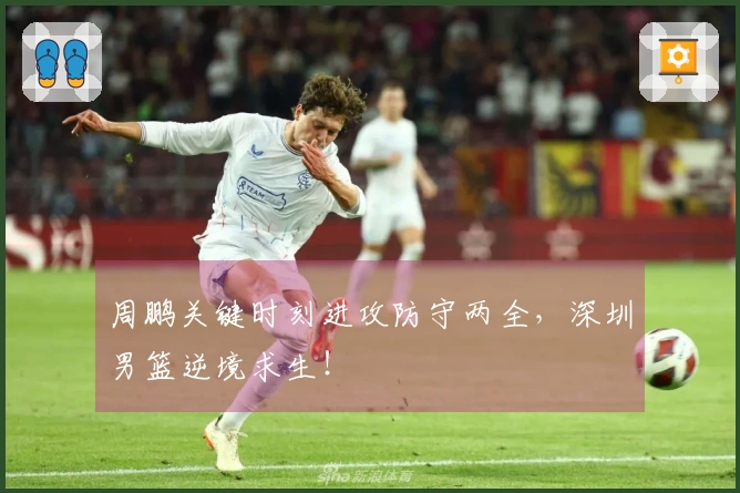 周鹏关键时刻进攻防守两全，深圳男篮逆境求生！