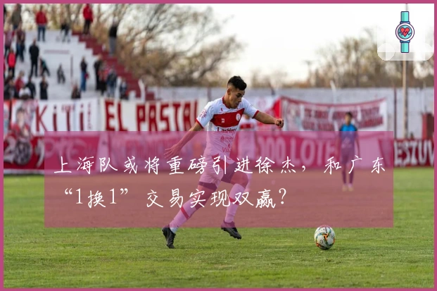 上海队或将重磅引进徐杰，和广东“1换1”交易实现双赢？